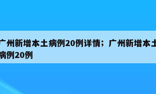 广州新增本土病例20例详情；广州新增本土病例20例
