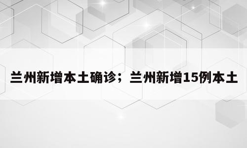 兰州新增本土确诊；兰州新增15例本土