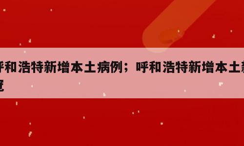 呼和浩特新增本土病例；呼和浩特新增本土新冠