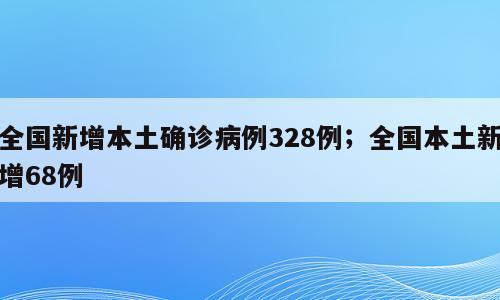 全国新增本土确诊病例328例；全国本土新增68例