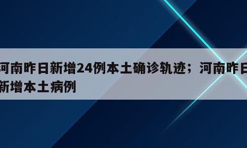 河南昨日新增24例本土确诊轨迹；河南昨日新增本土病例