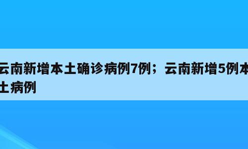 云南新增本土确诊病例7例；云南新增5例本土病例