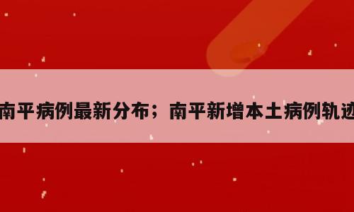 南平病例最新分布；南平新增本土病例轨迹