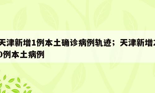 天津新增1例本土确诊病例轨迹；天津新增20例本土病例