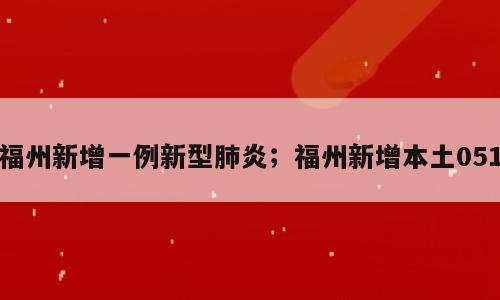 福州新增一例新型肺炎；福州新增本土051