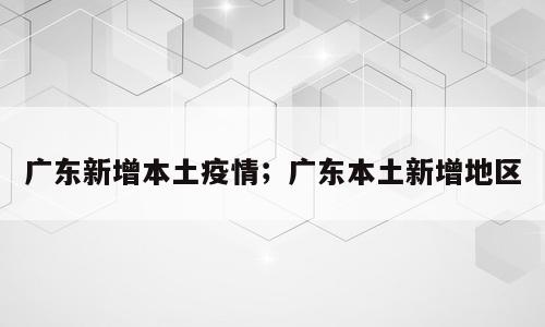 广东新增本土疫情；广东本土新增地区
