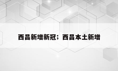 西昌新增新冠；西昌本土新增