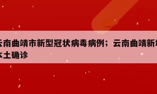 云南曲靖市新型冠状病毒病例；云南曲靖新增本土确诊