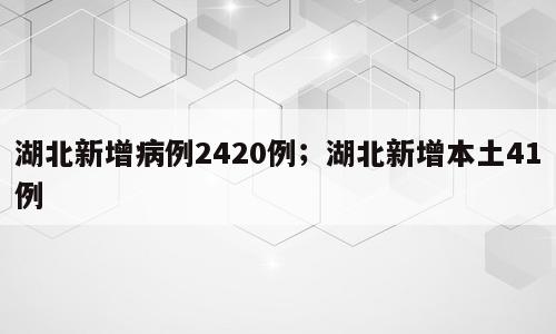 湖北新增病例2420例；湖北新增本土41例
