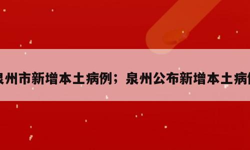 泉州市新增本土病例；泉州公布新增本土病例