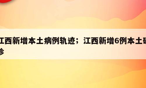 江西新增本土病例轨迹；江西新增6例本土确诊