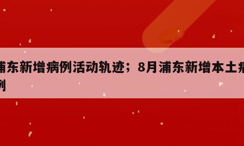 浦东新增病例活动轨迹；8月浦东新增本土病例