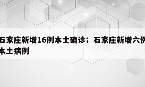 石家庄新增16例本土确诊；石家庄新增六例本土病例