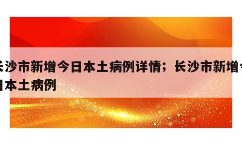 长沙市新增今日本土病例详情；长沙市新增今日本土病例