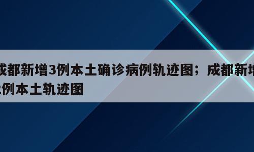 成都新增3例本土确诊病例轨迹图；成都新增2例本土轨迹图