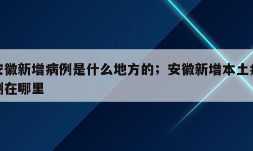 安徽新增病例是什么地方的；安徽新增本土病例在哪里