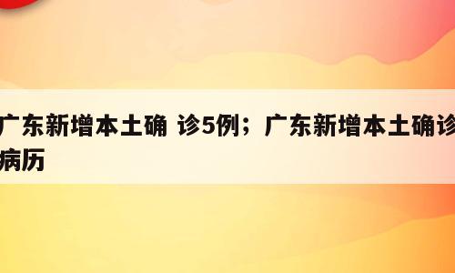 广东新增本土确 诊5例；广东新增本土确诊病历