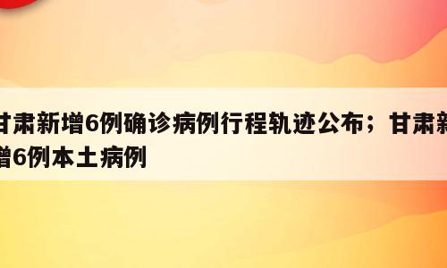 甘肃新增6例确诊病例行程轨迹公布；甘肃新增6例本土病例