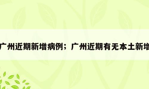 广州近期新增病例；广州近期有无本土新增