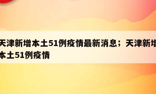 天津新增本土51例疫情最新消息；天津新增本土51例疫情
