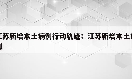 江苏新增本土病例行动轨迹；江苏新增本土病例