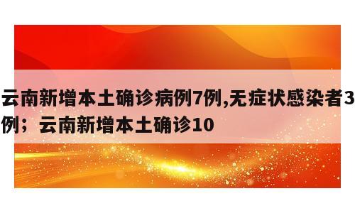 云南新增本土确诊病例7例,无症状感染者3例；云南新增本土确诊10