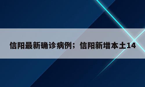 信阳最新确诊病例；信阳新增本土14