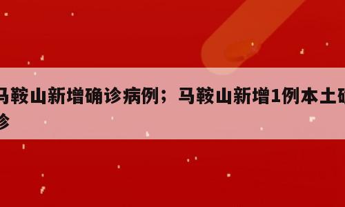 马鞍山新增确诊病例；马鞍山新增1例本土确诊