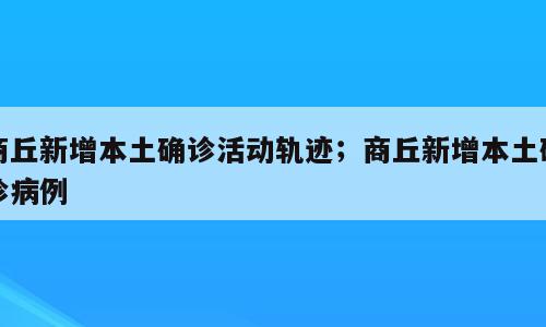 商丘新增本土确诊活动轨迹；商丘新增本土确诊病例