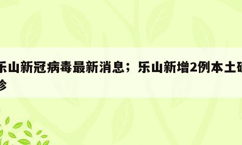 乐山新冠病毒最新消息；乐山新增2例本土确诊