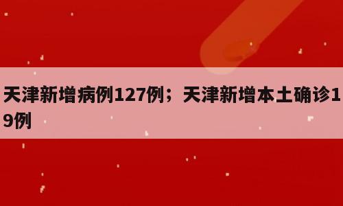 天津新增病例127例；天津新增本土确诊19例