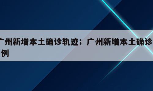 广州新增本土确诊轨迹；广州新增本土确诊21例