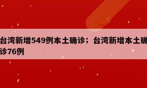 台湾新增549例本土确诊；台湾新增本土确诊76例