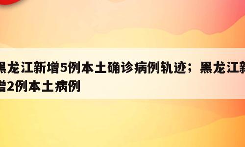 黑龙江新增5例本土确诊病例轨迹；黑龙江新增2例本土病例