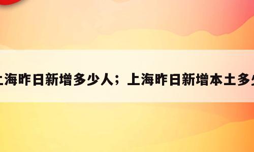 上海昨日新增多少人；上海昨日新增本土多少
