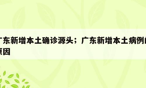 广东新增本土确诊源头；广东新增本土病例的原因