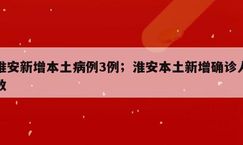 淮安新增本土病例3例；淮安本土新增确诊人数