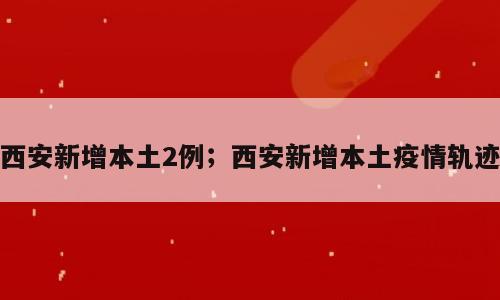 西安新增本土2例；西安新增本土疫情轨迹