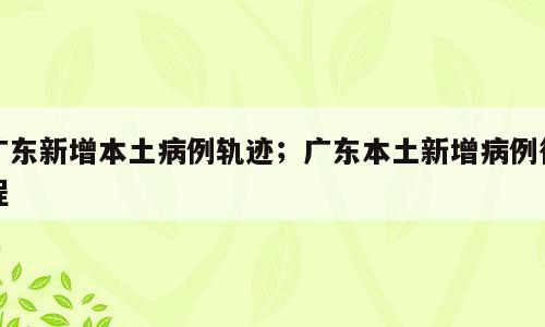 广东新增本土病例轨迹；广东本土新增病例行程