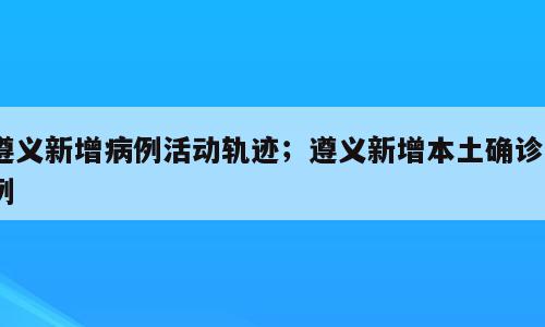遵义新增病例活动轨迹；遵义新增本土确诊5例