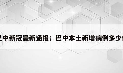 巴中新冠最新通报；巴中本土新增病例多少例