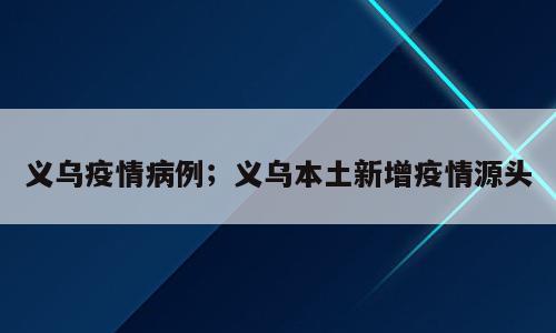 义乌疫情病例；义乌本土新增疫情源头