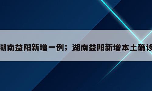 湖南益阳新增一例；湖南益阳新增本土确诊