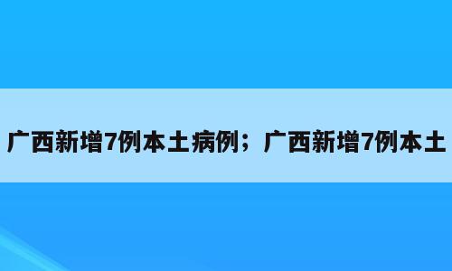 广西新增7例本土病例；广西新增7例本土