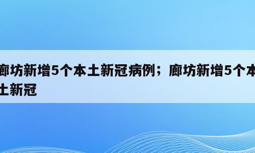 廊坊新增5个本土新冠病例；廊坊新增5个本土新冠