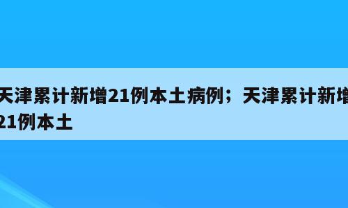 天津累计新增21例本土病例；天津累计新增21例本土