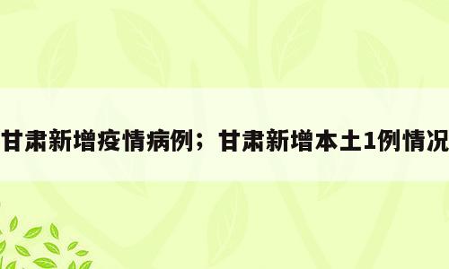 甘肃新增疫情病例；甘肃新增本土1例情况