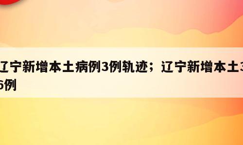辽宁新增本土病例3例轨迹；辽宁新增本土36例