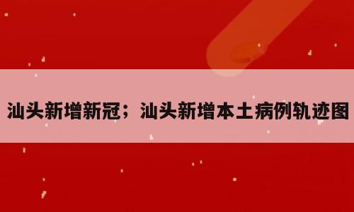 汕头新增新冠；汕头新增本土病例轨迹图