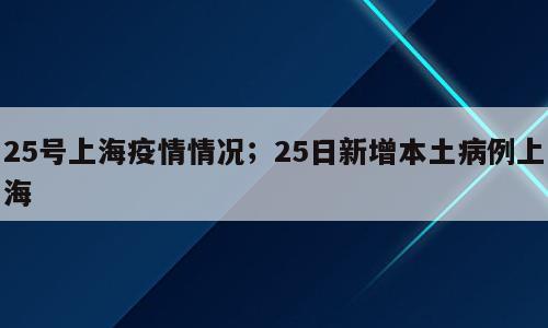 25号上海疫情情况；25日新增本土病例上海